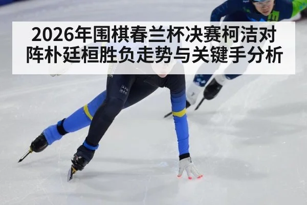 2026年围棋春兰杯决赛柯洁对阵朴廷桓胜负走势与关键手分析
